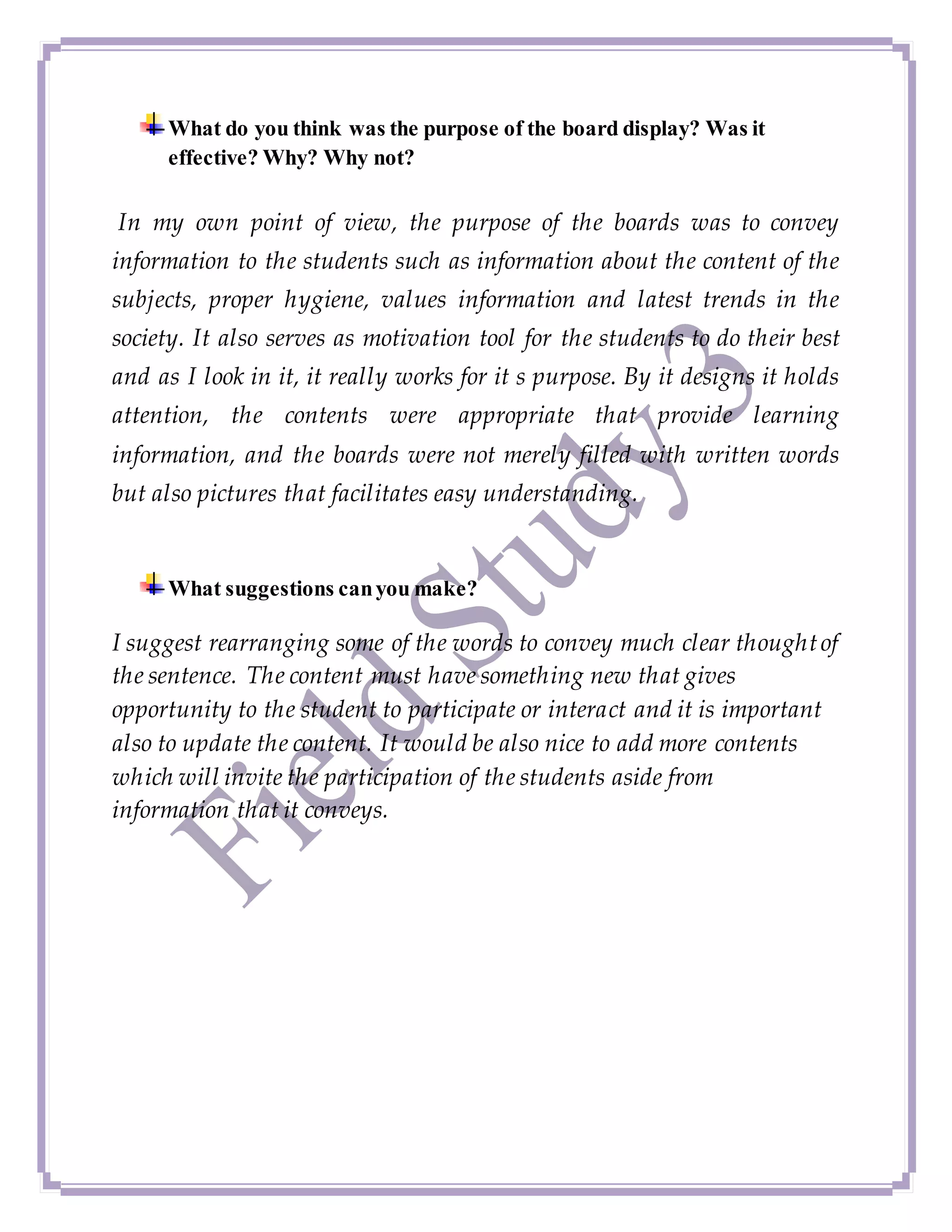 What do you think was the purpose of the board display? Was it
effective? Why? Why not?
In my own point of view, the purpose of the boards was to convey
information to the students such as information about the content of the
subjects, proper hygiene, values information and latest trends in the
society. It also serves as motivation tool for the students to do their best
and as I look in it, it really works for it s purpose. By it designs it holds
attention, the contents were appropriate that provide learning
information, and the boards were not merely filled with written words
but also pictures that facilitates easy understanding.
What suggestions canyou make?
I suggest rearranging some of the words to convey much clear thoughtof
the sentence. The content must have something new that gives
opportunity to the student to participate or interact and it is important
also to update the content. It would be also nice to add more contents
which will invite the participation of the students aside from
information that it conveys.
 