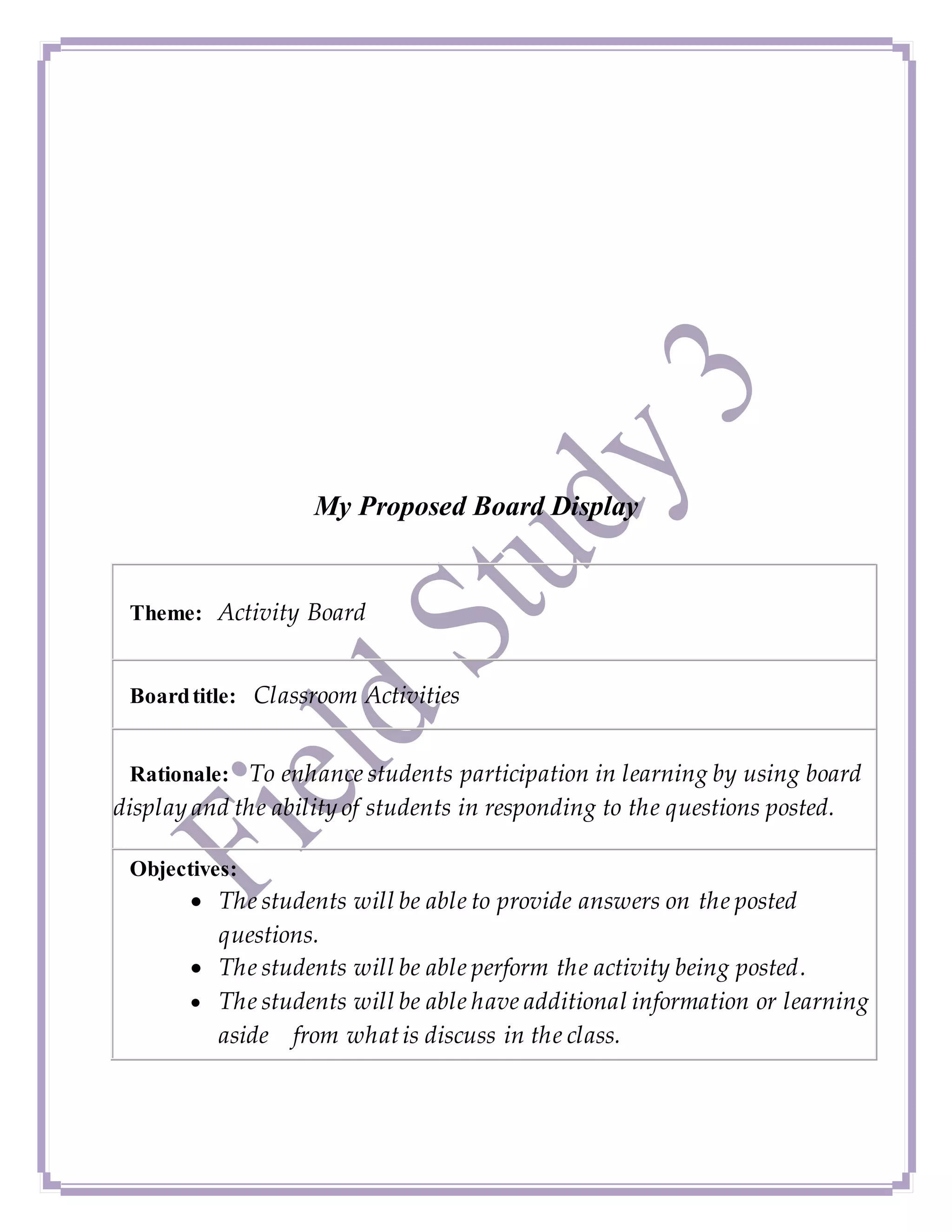 My Proposed Board Display
Theme: Activity Board
Boardtitle: Classroom Activities
Rationale: To enhance students participation in learning by using board
display and the ability of students in responding to the questions posted.
Objectives:
 The students will be able to provide answers on the posted
questions.
 The students will be able perform the activity being posted.
 The students will be able have additional information or learning
aside from whatis discuss in the class.
 