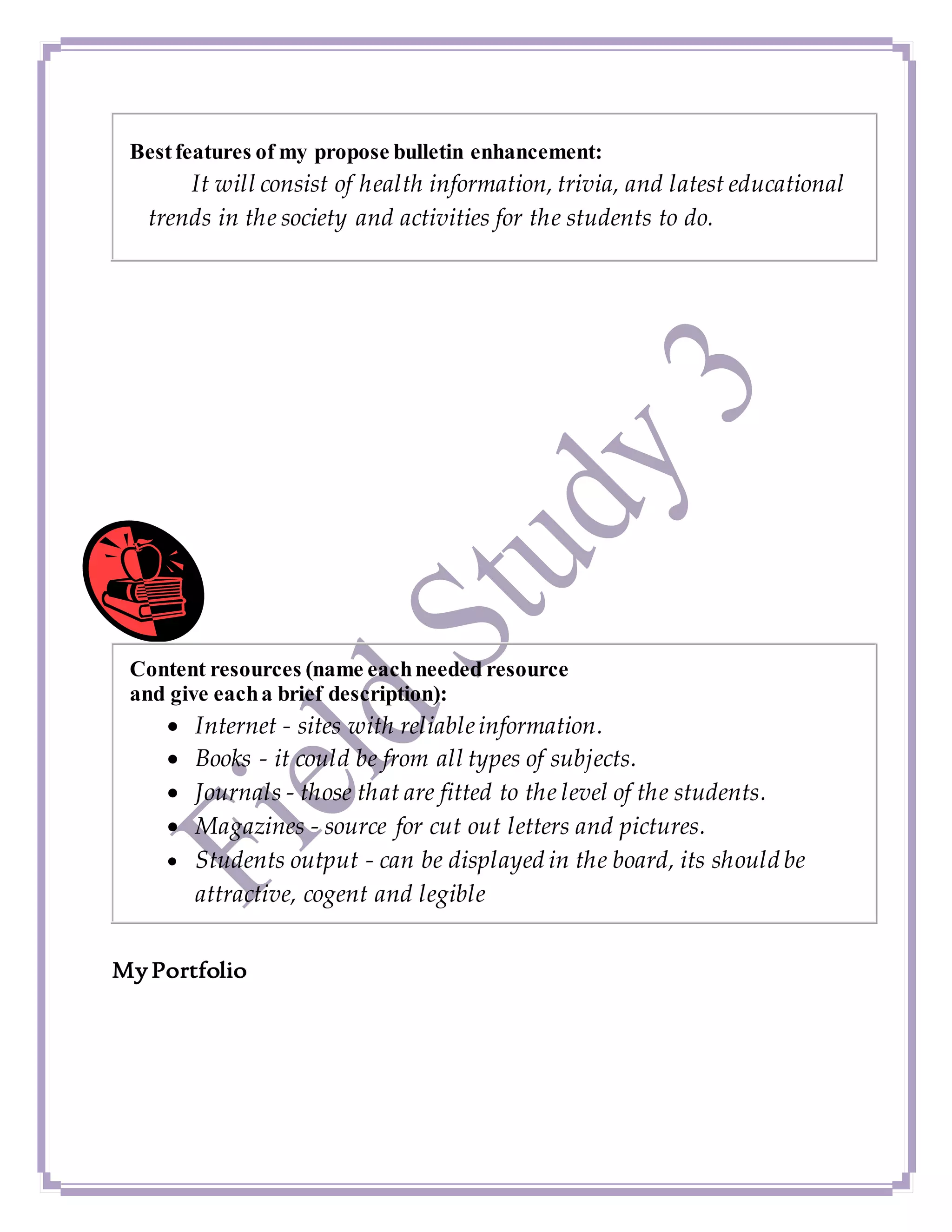 Bestfeatures of my propose bulletin enhancement:
It will consist of health information, trivia, and latest educational
trends in the society and activities for the students to do.
Content resources (name eachneeded resource
and give eacha brief description):
 Internet - sites with reliableinformation.
 Books - it could be from all types of subjects.
 Journals - those that are fitted to the level of the students.
 Magazines - source for cut out letters and pictures.
 Students output - can be displayed in the board, its should be
attractive, cogent and legible
My Portfolio
 