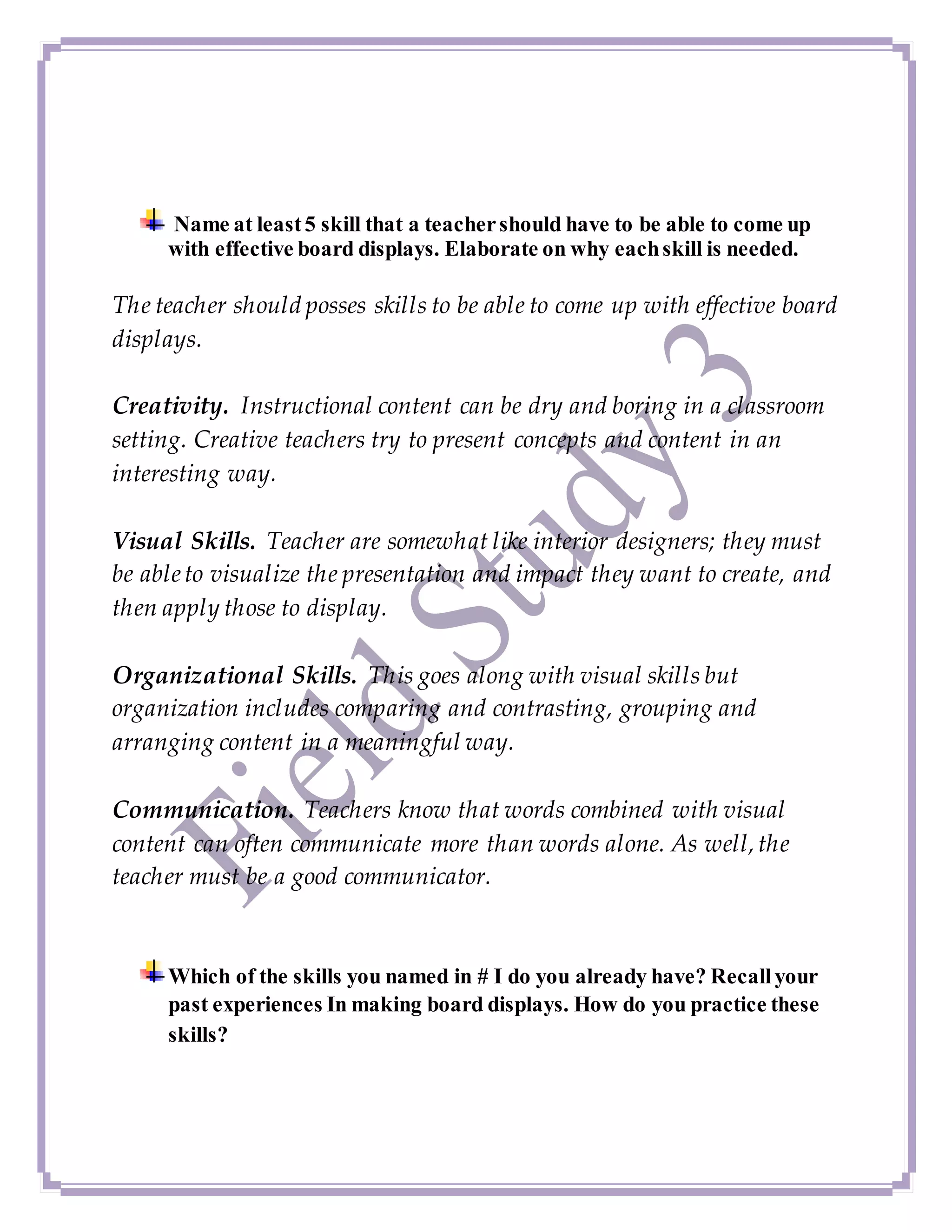 Name at least5 skill that a teachershould have to be able to come up
with effective board displays. Elaborate on why eachskill is needed.
The teacher should posses skills to be able to come up with effective board
displays.
Creativity. Instructional content can be dry and boring in a classroom
setting. Creative teachers try to present concepts and content in an
interesting way.
Visual Skills. Teacher are somewhat like interior designers; they must
be ableto visualize the presentation and impact they want to create, and
then apply those to display.
Organizational Skills. This goes along with visual skills but
organization includes comparing and contrasting, grouping and
arranging content in a meaningful way.
Communication. Teachers know that words combined with visual
content can often communicate more than words alone. As well,the
teacher must be a good communicator.
Which of the skills you named in # I do you already have? Recallyour
past experiences In making board displays. How do you practice these
skills?
 