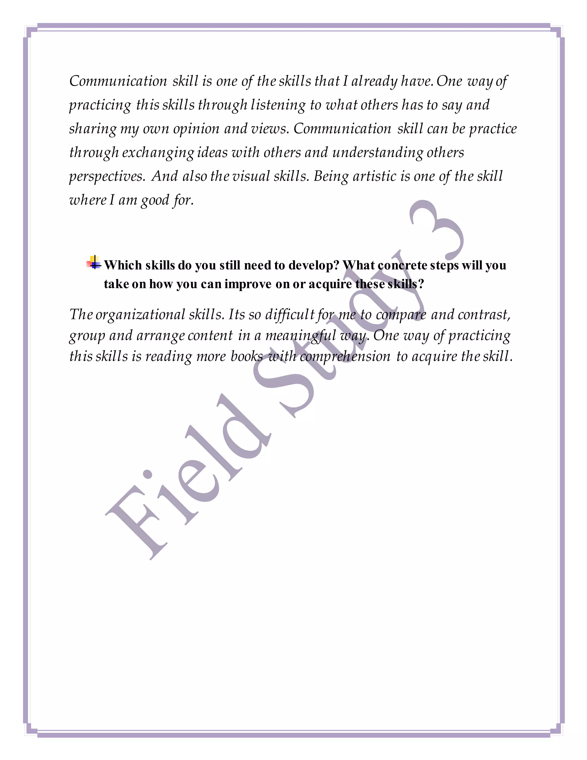 Communication skill is one of the skills that I already have.One way of
practicing this skills through listening to what others has to say and
sharing my own opinion and views. Communication skill can be practice
through exchanging ideas with others and understanding others
perspectives. And also the visual skills. Being artistic is one of the skill
where I am good for.
Which skills do you still need to develop? What concrete steps will you
take on how you can improve on or acquire these skills?
The organizational skills. Its so difficult for me to compare and contrast,
group and arrange content in a meaningful way. One way of practicing
this skills is reading more books with comprehension to acquire the skill.
 
