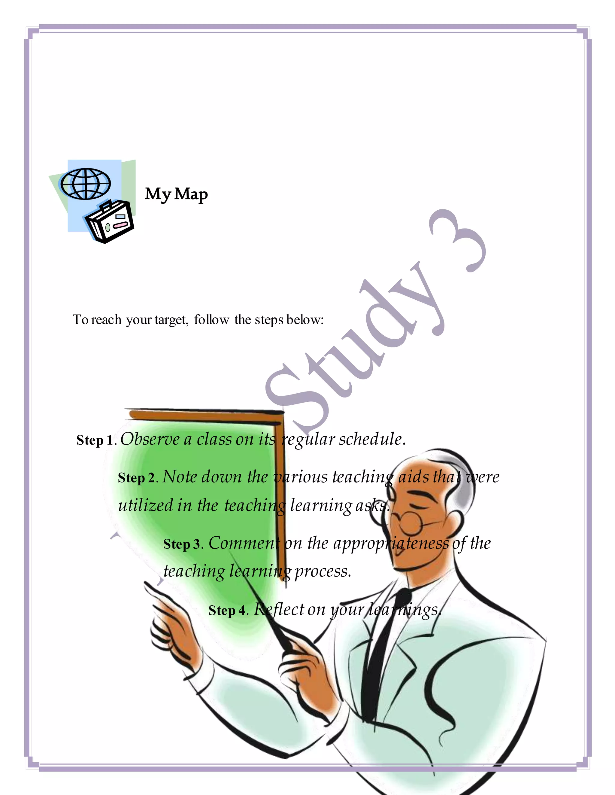 My Map
To reach your target, follow the steps below:
Step 1. Observe a class on its regular schedule.
Step 2. Note down the various teaching aids that were
utilized in the teaching learning asks.
Step 3. Comment on the appropriateness of the
teaching learning process.
Step 4. Reflect on your learnings.
 