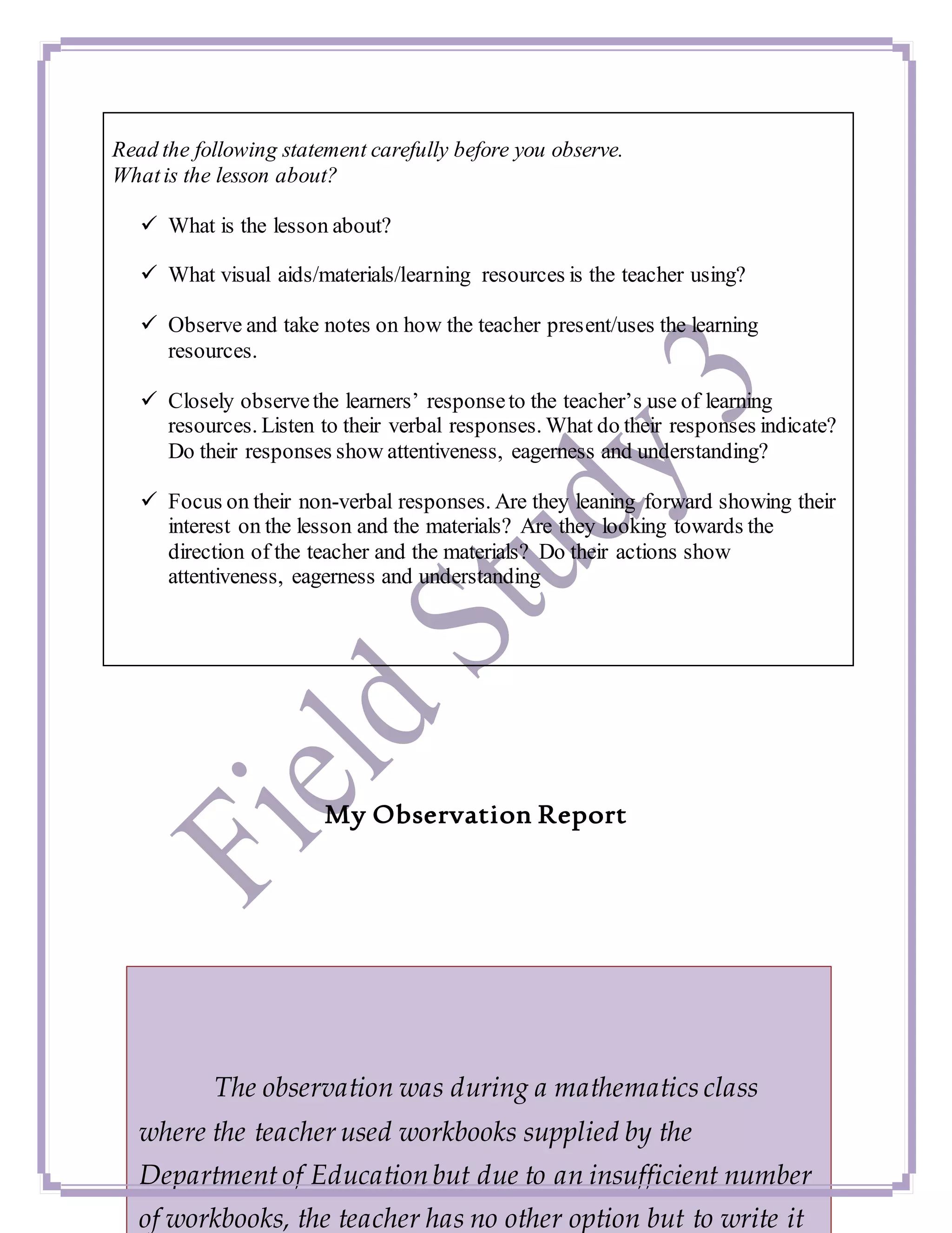Read the following statement carefully before you observe.
Whatis the lesson about?
 What is the lesson about?
 What visual aids/materials/learning resources is the teacher using?
 Observe and take notes on how the teacher present/uses the learning
resources.
 Closely observethe learners’ responseto the teacher’s use of learning
resources. Listen to their verbal responses. What do their responses indicate?
Do their responses show attentiveness, eagerness and understanding?
 Focus on their non-verbal responses. Are they leaning forward showing their
interest on the lesson and the materials? Are they looking towards the
direction of the teacher and the materials? Do their actions show
attentiveness, eagerness and understanding
My Observation Report
The observation was during a mathematics class
where the teacher used workbooks supplied by the
Department of Education but due to an insufficient number
of workbooks, the teacher has no other option but to write it
 