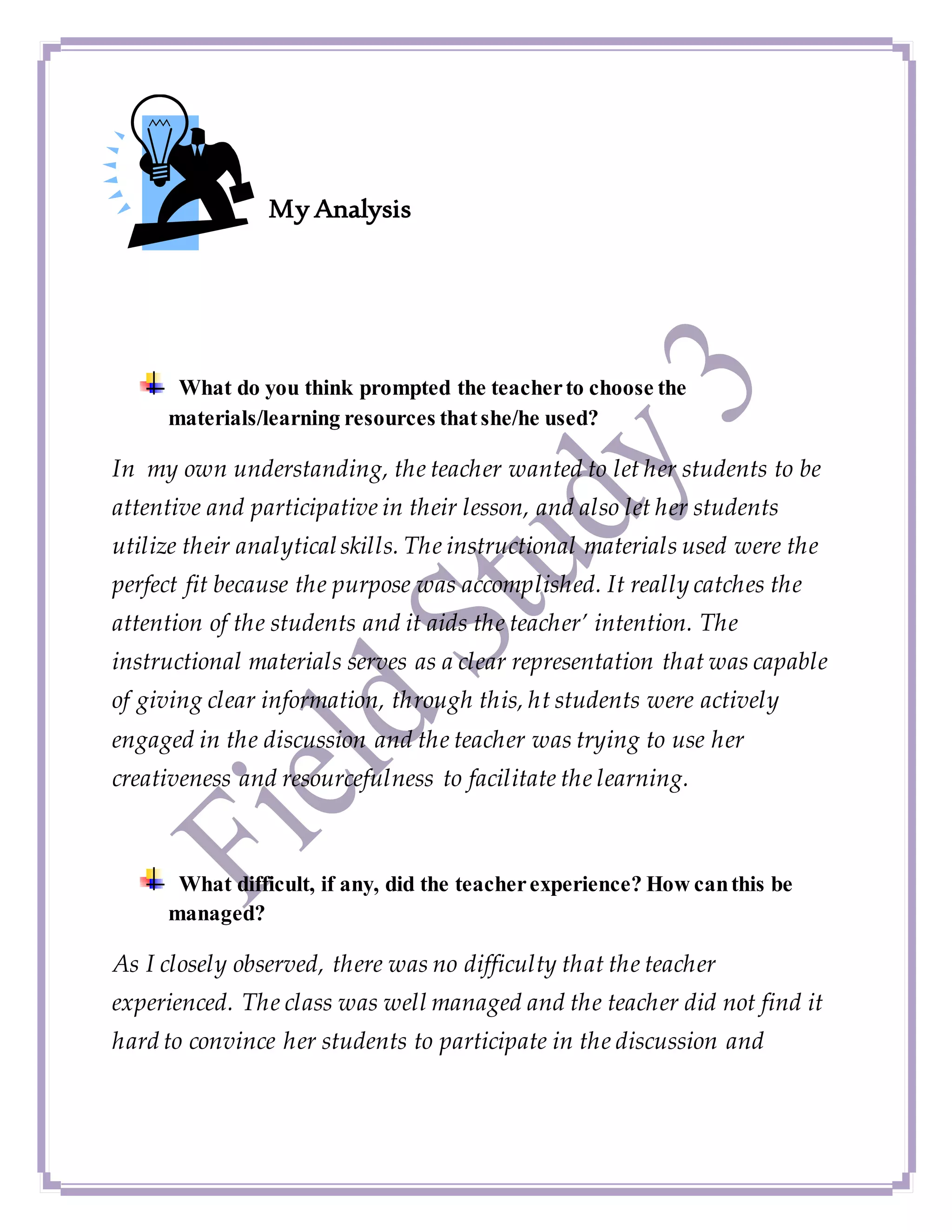 My Analysis
What do you think prompted the teacherto choose the
materials/learning resources thatshe/he used?
In my own understanding, the teacher wanted to let her students to be
attentive and participative in their lesson, and also let her students
utilize their analyticalskills. The instructional materials used were the
perfect fit because the purpose was accomplished. It really catches the
attention of the students and it aids the teacher’ intention. The
instructional materials serves as a clear representation that was capable
of giving clear information, through this, ht students were actively
engaged in the discussion and the teacher was trying to use her
creativeness and resourcefulness to facilitate the learning.
What difficult, if any, did the teacherexperience? How canthis be
managed?
As I closely observed, there was no difficulty that the teacher
experienced. The class was well managed and the teacher did not find it
hard to convince her students to participate in the discussion and
 