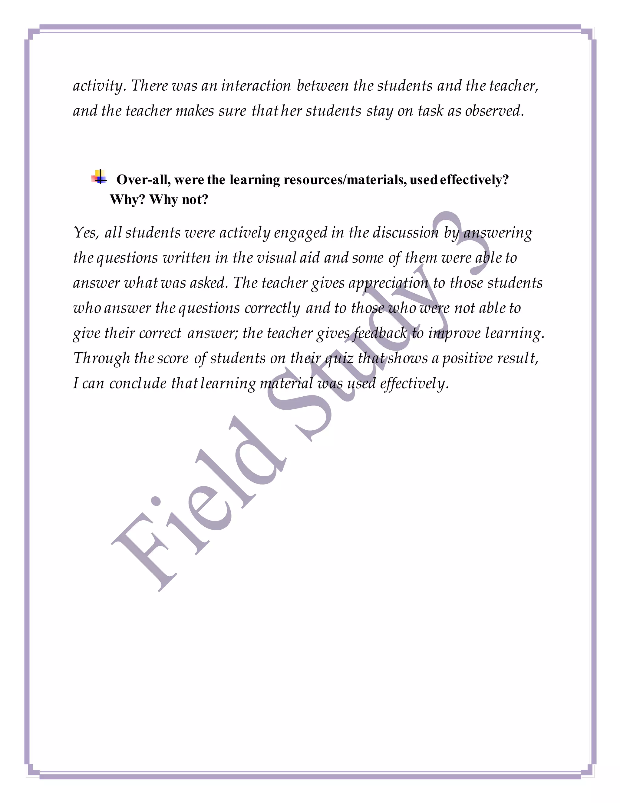 activity. There was an interaction between the students and the teacher,
and the teacher makes sure thather students stay on task as observed.
Over-all, were the learning resources/materials, usedeffectively?
Why? Why not?
Yes, all students were actively engaged in the discussion by answering
the questions written in the visual aid and some of them were able to
answer whatwas asked. The teacher gives appreciation to those students
who answer the questions correctly and to those who were not able to
give their correct answer; the teacher gives feedback to improve learning.
Through the score of students on their quiz that shows a positive result,
I can conclude thatlearning material was used effectively.
 
