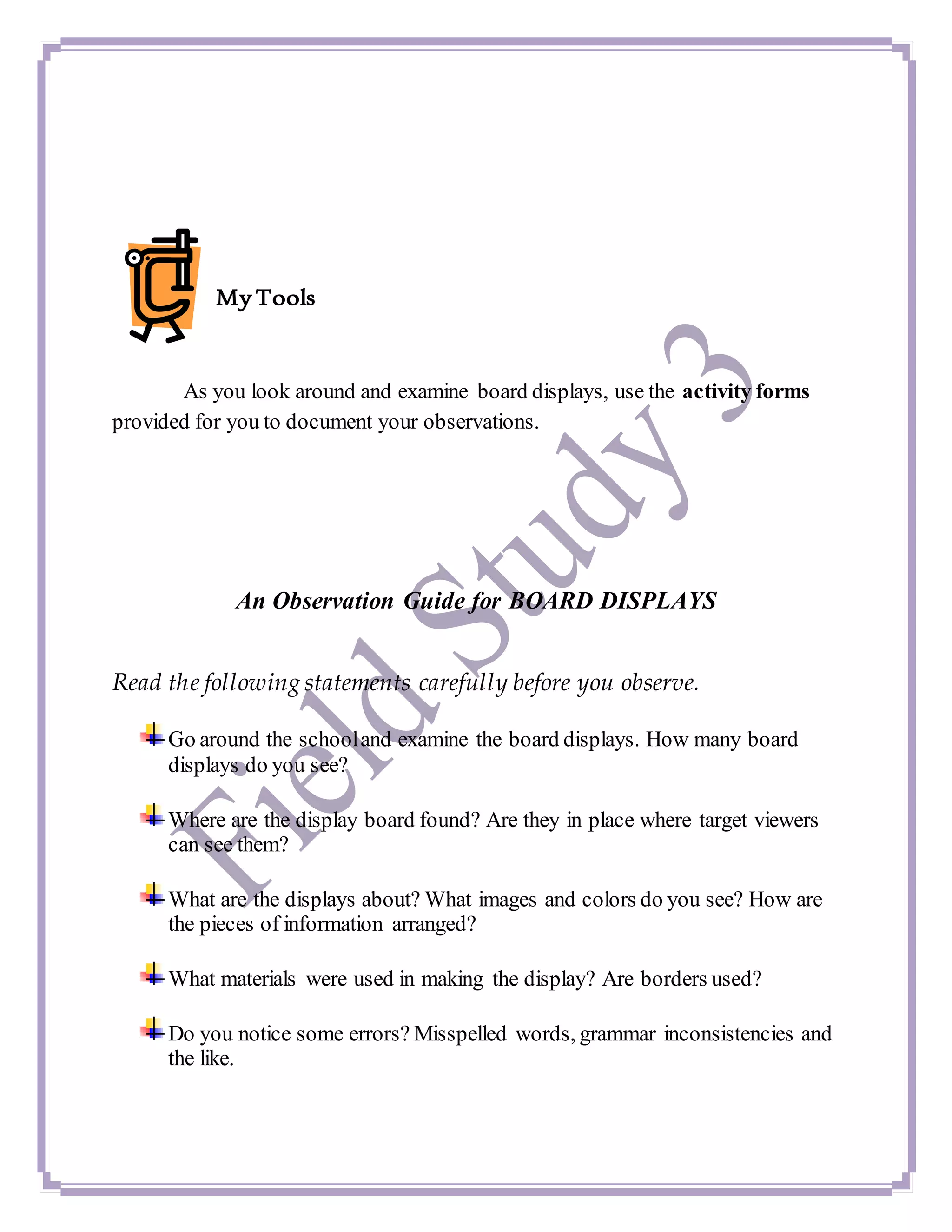 My Tools
As you look around and examine board displays, use the activity forms
provided for you to document your observations.
An Observation Guide for BOARD DISPLAYS
Read the following statements carefully before you observe.
Go around the schooland examine the board displays. How many board
displays do you see?
Where are the display board found? Are they in place where target viewers
can see them?
What are the displays about? What images and colors do you see? How are
the pieces of information arranged?
What materials were used in making the display? Are borders used?
Do you notice some errors? Misspelled words, grammar inconsistencies and
the like.
 