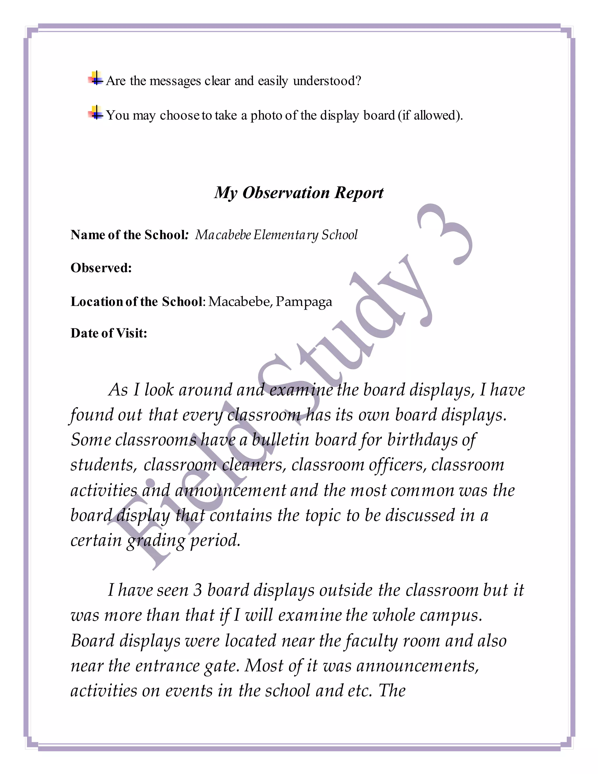 Are the messages clear and easily understood?
You may chooseto take a photo of the display board (if allowed).
My Observation Report
Name of the School: MacabebeElementary School
Observed:
Locationof the School: Macabebe, Pampaga
Date of Visit:
As I look around and examine the board displays, I have
found out that every classroom has its own board displays.
Some classrooms have a bulletin board for birthdays of
students, classroom cleaners, classroom officers, classroom
activities and announcement and the most common was the
board display that contains the topic to be discussed in a
certain grading period.
I have seen 3 board displays outside the classroom but it
was more than that if I will examine the whole campus.
Board displays were located near the faculty room and also
near the entrance gate. Most of it was announcements,
activities on events in the school and etc. The
 