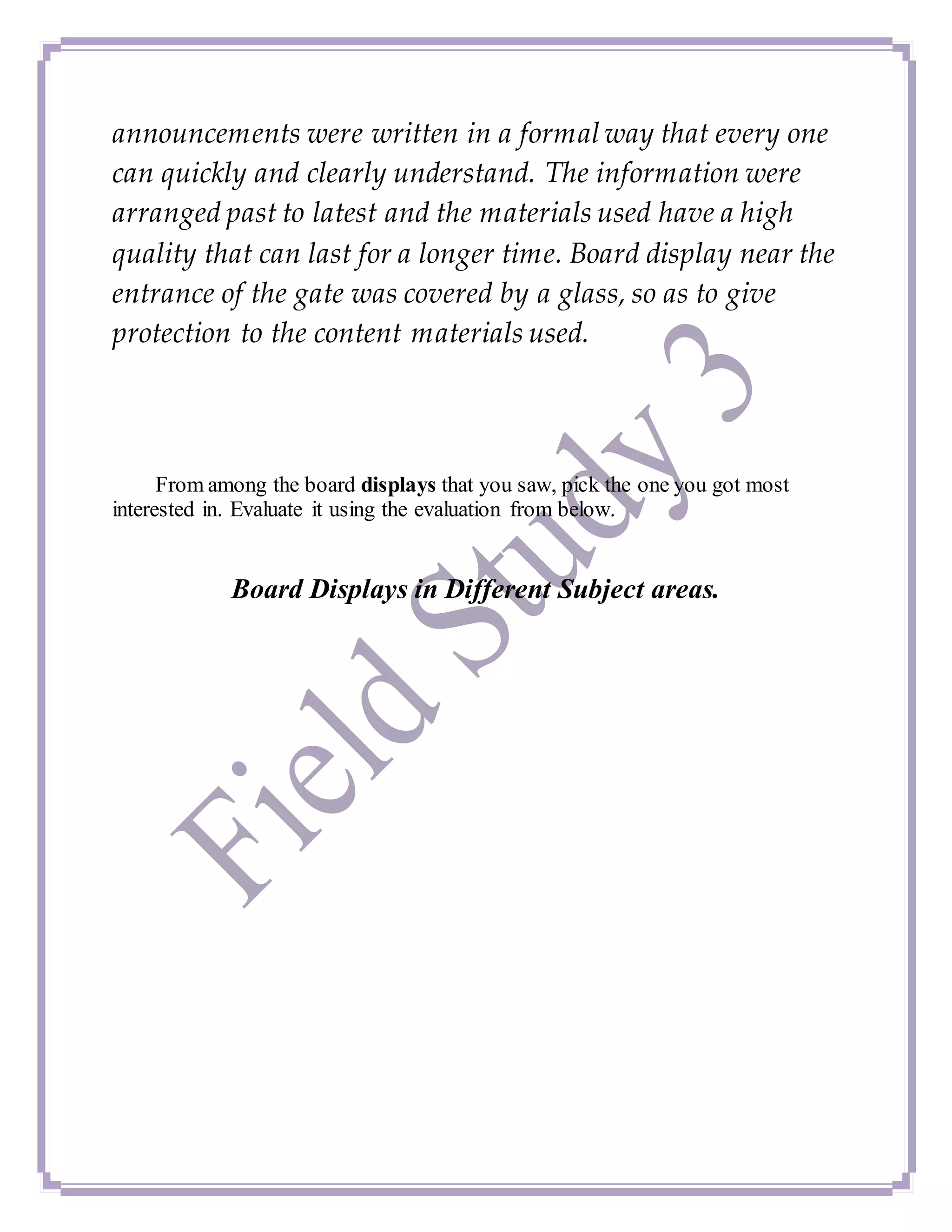 announcements were written in a formal way that every one
can quickly and clearly understand. The information were
arranged past to latest and the materials used have a high
quality that can last for a longer time. Board display near the
entrance of the gate was covered by a glass, so as to give
protection to the content materials used.
From among the board displays that you saw, pick the one you got most
interested in. Evaluate it using the evaluation from below.
Board Displays in Different Subject areas.
 