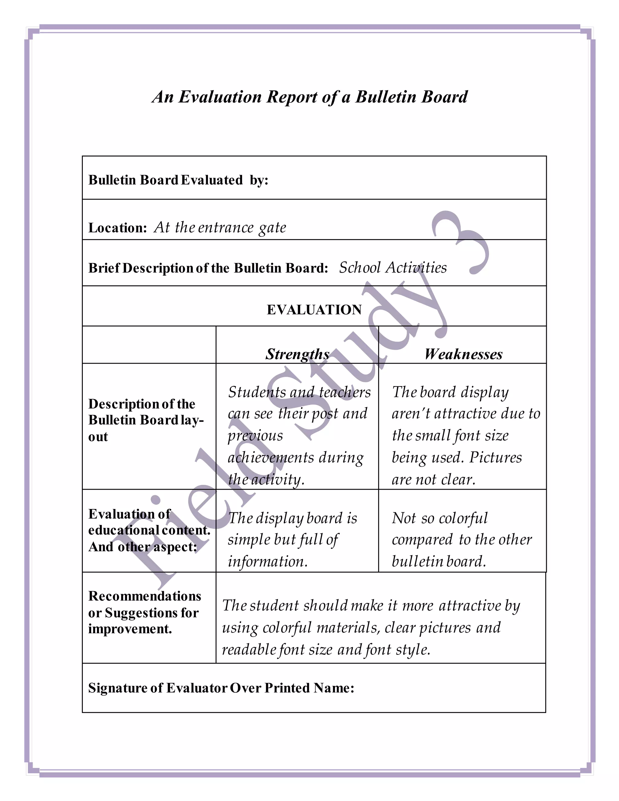 An Evaluation Report of a Bulletin Board
Bulletin BoardEvaluated by:
Location: At the entrance gate
Brief Descriptionof the Bulletin Board: School Activities
EVALUATION
Strengths Weaknesses
Descriptionof the
Bulletin Boardlay-
out
Students and teachers
can see their post and
previous
achievements during
the activity.
The board display
aren’t attractive due to
the small font size
being used. Pictures
are not clear.
Evaluation of
educationalcontent.
And other aspect:
The display board is
simple but full of
information.
Not so colorful
compared to the other
bulletin board.
Recommendations
or Suggestions for
improvement.
The student should make it more attractive by
using colorful materials, clear pictures and
readable font size and font style.
Signature of EvaluatorOver Printed Name:
 