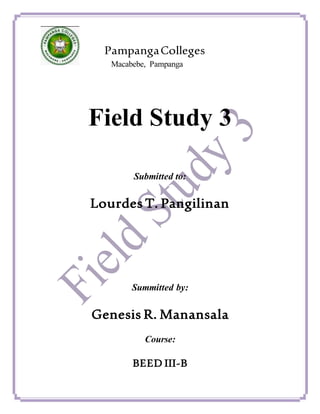 PampangaColleges
Macabebe, Pampanga
Field Study 3
Submitted to:
Lourdes T. Pangilinan
Summitted by:
Genesis R. Manansala
Course:
BEED III-B
 