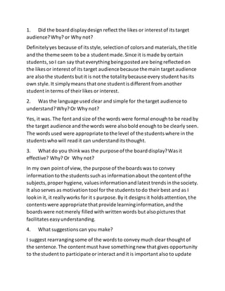 1. Did the board displaydesign reflect the likes or interest of its target
audience?Why? or Why not?
Definitelyyes because of its style, selection of colors and materials,the title
and the theme seem to be a student made.Since it is made by certain
students,so I can say that everythingbeingposted are being reflected on
the likes or interest of its target audience because the main target audience
are also the students but it is not the totalitybecause every student has its
own style. It simplymeans that one student is different from another
student in terms of theirlikes or interest.
2. Was the language used clear and simple for the target audience to
understand?Why? Or Why not?
Yes, it was. The font and size of the words were formal enough to be read by
the target audience and the words were also bold enough to be clearly seen.
The words used were appropriate to the level of the students where in the
students who will read it can understand its thought.
3. What do you thinkwas the purpose ofthe board display?Was it
effective? Why? Or Why not?
In my own point ofview, the purpose of the boards was to convey
information to the students such as informationabout the content ofthe
subjects,proper hygiene, values informationand latest trends in the society.
It also serves as motivation tool forthe students to do theirbest and as I
lookin it, it reallyworks for it s purpose.By it designs it holds attention,the
contents were appropriate that provide learninginformation,and the
boards were not merely filled with written words but also pictures that
facilitates easyunderstanding.
4. What suggestions can you make?
I suggest rearrangingsome of the words to convey much clear thought of
the sentence.The content must have somethingnew that gives opportunity
to the student to participate orinteract and it is important also to update
 