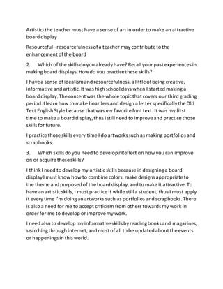 Artistic-the teachermust have a sense of art in order to make an attractive
board display
Resourceful– resourcefulness ofa teacher may contribute to the
enhancement ofthe board
2. Which of the skills do you alreadyhave? Recall your past experiences in
making board displays.Howdo you practice these skills?
I havea sense of idealism and resourcefulness,a little ofbeing creative,
informativeand artistic.It was high school days when I started making a
board display.The content was the whole topicthat covers our third grading
period.I learn how to make boarders and design a letter specificallythe Old
Text English Style because that was my favorite font text. It was my first
time to make a board display,thus Istill need to improveand practice those
skills for future.
I practice those skills every time I do artworks such as making portfolios and
scrapbooks.
3. Which skills do you need to develop?Reflect on how you can improve
on or acquire these skills?
I thinkI need to develop my artisticskills because in designinga board
displayI must know how to combine colors, make designs appropriate to
the theme and purposed of the board display,and to make it attractive.To
have an artisticskills,I must practice it while still a student,thus I must apply
it every time I’m doingan artworks such as portfolios and scrapbooks.There
is also a need for me to accept criticism from others towards my work in
order for me to develop or improvemy work.
I need also to develop my informativeskills byreadingbooks and magazines,
searchingthrough internet,and most of all to be updated about the events
or happenings in this world.
 