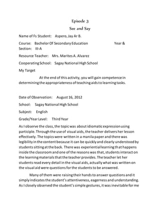 Episode 3
See and Say
Name of Fs Student: Aspero,Jay Ar B.
Course: BachelorOf SecondaryEducation Year &
Section: III-A
Resource Teacher: Mrs. Marites A. Alvarez
CooperatingSchool: Sagay National High School
My Target
At the end of this activity, you will gain competence in
determiningthe appropriateness ofteachingaids to learningtasks.
Date of Observation: August 16, 2012
School: Sagay National High School
Subject: English
Grade/YearLevel: Third Year
As I observe the class,the topicwas about idiomaticexpressionusing
participle.Through the use of visual aids,the teacher delivers her lesson
effectively. The topics were written in a manila paper and there was
legibilityin the content because it can be quicklyand clearly understoodby
students sittingat the back. There was experientiallearningthat happens
inside the classroom and one of the reasons was that,students interact on
the learningmaterials that the teacher provides.The teacher let her
students read every detail in the visual aids,actuallywhat was written on
the visual aid were questions forthe students to be answered.
Many of them were raisingtheirhands to answer questions and it
simplyindicates the student’s attentiveness,eagerness and understanding.
As I closely observed the student’s simple gestures,it was inevitable forme
 