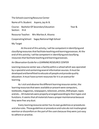 The Schools LearningResource Center
Name of Fs Student: Aspero,Jay Ar B.
Course: BachelorOf SecondaryEducation Year &
Section: III-A
Resource Teacher: Mrs Marites A. Alvarez
CooperatingSchool: Sagay National High School
My Target
At the end of this activity,I will be competent in identifyingand
classifyingresources that facilitate teachingand learningprocesses.At the
end of this activity,I will be competent in identifyingand classifying
resources that facilitate teachingand learningprocesses.
An Observation Guide fora LEARNING RESOURCE CENTER
Learningresource center was a facilitywithin a school which was operated
by a specialist and containingseveral information sources.It must be
developed and benefitted to educate all people and provide quality
education.It must havecurrent resources for it is an avenue for
learning.
As I visit and observe the different learningresource center, the
learningresources that were available orpresent were computers,
textbooks,magazines,newspapers,television,articles,DVD player, tapes
and etc… All materials were properlyarranged accordingto theirtypes and
functions.It seems that all materials havea proper maintenance because
they were free any dust.
Every learningresource center has its own guidelines orprocedures
and also rules. Those guidelines orprocedure and rules do not involvegreat
exertion ordiscomfort on the part of the users because theywere just easy
to adhere or practice.
 