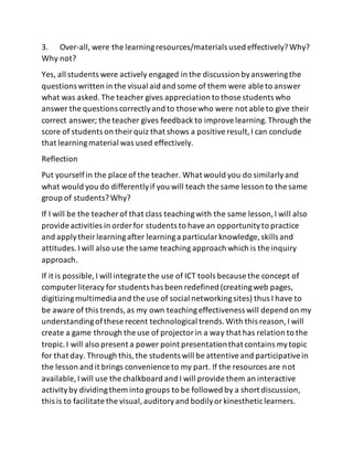 3. Over-all, were the learningresources/materials used effectively?Why?
Why not?
Yes, all students were actively engaged in the discussion byansweringthe
questions written in the visual aid and some of them were able to answer
what was asked.The teacher gives appreciation to those students who
answer the questions correctlyand to those who were not able to give their
correct answer; the teacher gives feedback to improvelearning.Through the
score of students on theirquiz that shows a positiveresult,I can conclude
that learningmaterial was used effectively.
Reflection
Put yourselfin the place of the teacher. What would you do similarlyand
what would you do differentlyif you will teach the same lesson to the same
group of students?Why?
If I will be the teacher of that class teachingwith the same lesson,I will also
provide activities in order for students to havean opportunityto practice
and applytheirlearningafter learninga particularknowledge, skills and
attitudes.Iwill also use the same teaching approach which is the inquiry
approach.
If it is possible, I will integrate the use of ICT tools because the concept of
computer literacy for students has been redefined (creatingweb pages,
digitizingmultimediaand the use of social networkingsites) thus I have to
be aware of this trends,as my own teachingeffectiveness will depend on my
understandingofthese recent technological trends.With this reason,I will
create a game through the use of projectorin a way that has relation to the
tropic.I will also present a power point presentationthat contains mytopic
for that day. Through this,the students will be attentiveand participativein
the lesson and it brings convenience to my part. If the resources are not
available, Iwill use the chalkboard and I will provide them an interactive
activityby dividingthem into groups to be followed by a short discussion,
this is to facilitate the visual,auditoryand bodilyorkinestheticlearners.
 