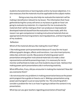 students characteristics orlearningstyles and to my lesson objectives.It is
also necessary that the materials must be applicable to the subject matter.
3. Doing survey may also help me evaluate the materials I will be
making is beneficial orrelevant to my lesson.The information that Ihave
gathered duringthe survey will serve as my bases or guide on howI am
going to evaluate my materials.It is important forme to evaluate the
materials that I will be makingso that I can produce an improved and
developed materials based from the evaluation Ihave made, with this
reason I can gain competence in making instructionalmaterials that are
appropriateto the learningcontent,learningobjectives,and learningstyles
of my students.
Reflection
Which of the materials did you like making the most?Why?
I like making power point presentationsbecause it’s easy for me to put
different graphic designs,effects and transitions.Ican also insert pictures,
video clips and even sounds.My purpose ofselecting power point
presentationamongother instructional materials is to make a clear
representationand while presentinga topic,it is necessary for me to
monitorand facilitate to make sure that students stayon task. I believe that
making power point presentations aids in enhancingcreativity.
What difficulties,ifany, did you encounter in making the materials?How did
you overcome them?
I do not encounter any problems in making presentation because the power
point program has a guide on howto use it. Making a presentationusing
power point program is just an easy taskfor me. The onlythingwhich I
consider a problem for me is on how I’m going to deliverthe content in my
presentation.
What tips can you give teachers regarding presentation ofteaching?
 