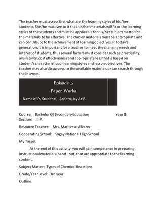 The teacher must assess first what are the learningstyles of his/her
students.She/he must see to it that his/her materials will fit to the learning
styles of the students and must be applicable forhis/her subject matter for
the materials to be effective. The chosen materials must be appropriate and
can contribute to the achievement of learningobjectives.In today’s
generation,it is important fora teacher to meet the changing needs and
interest of students,thus several factors must consider such as practicality,
availability,cost effectiveness and appropriateness that is based on
student’s characteristics orlearningstyles and lesson objectives.The
teacher may also do surveys to the available materials orcan search through
the internet.
Course: BachelorOf SecondaryEducation Year &
Section: III-A
Resource Teacher: Mrs. Marites A. Alvarez
CooperatingSchool: Sagay National High School
My Target
At the end of this activity,you will gain competence in preparing
instructionalmaterials(hand –out)that are appropriate to the learning
content.
Subject Matter: Types of Chemical Reactions
Grade/YearLevel: 3rd year
Outline:
Episode 5
Paper Works
Name of Fs Student: Aspero,Jay Ar B.
 