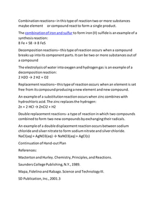 Combination reactions– in this type of reaction two or more substances
maybe element or compound react to form a single product.
The combinationofiron and sulfur to form iron (II) sulfide is an example of a
synthesis reaction:
8 Fe + S8 → 8 FeS
Decomposition reactions– this type ofreaction occurs when a compound
breaks up into its component parts.It can be two or more substances out of
a compound
The electrolysis of water into oxygen and hydrogen gas is an example of a
decompositionreaction:
2 H2O → 2 H2 + O2
Replacement reactions– this type of reaction occurs when an element is set
free from its compound producinga new element and new compound.
An example of a substitutionreaction occurs when zinc combines with
hydrochloricacid.The zinc replaces the hydrogen:
Zn + 2 HCl → ZnCl2 + H2
Double replacement reactions-a type of reaction in which two compounds
combined to form two new compounds byexchangingtheirradicals.
An example of a double displacement reaction occurs between sodium
chloride and silvernitrate to form sodium nitrate and silverchloride.
NaCl(aq)+ AgNO3(aq) → NaNO3(aq)+ AgCl(s)
Continuation ofHand-out Plan
References:
Macterton and Hurley. Chemistry,Principles,and Reactions.
Saunders College Publishing,N.Y.,1989.
Mapa,Fidelino and Rabago.Science and TechnologyIII.
SD Publication,Inc.,2001.3
 