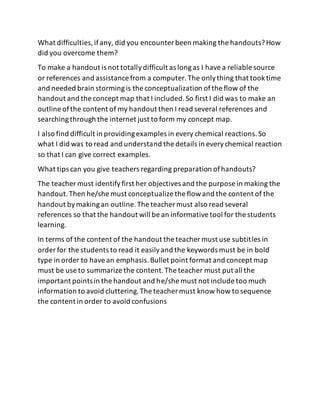 What difficulties,ifany, did you encounter been making the handouts?How
did you overcome them?
To make a handout is not totallydifficult as longas I havea reliable source
or references and assistance from a computer.The onlything that tooktime
and needed brain stormingis the conceptualization ofthe flow of the
handout and the concept map that I included.So first I did was to make an
outline ofthe content of my handout then I read several references and
searchingthrough the internet just to form my concept map.
I also find difficult in providingexamples in every chemical reactions.So
what I did was to read and understand the details in everychemical reaction
so that I can give correct examples.
What tips can you give teachers regarding preparation ofhandouts?
The teacher must identifyfirst her objectives and the purpose in making the
handout.Then he/she must conceptualize the flowand the content of the
handout bymakingan outline.The teacher must also read several
references so that the handout will be an informativetool for the students
learning.
In terms of the content of the handout the teacher must use subtitles in
order for the students to read it easilyand the keywords must be in bold
type in order to havean emphasis.Bullet point format and concept map
must be use to summarize the content.The teacher must put all the
important pointsin the handout and he/she must not include too much
information to avoid cluttering.The teacher must know how to sequence
the content in order to avoid confusions
 