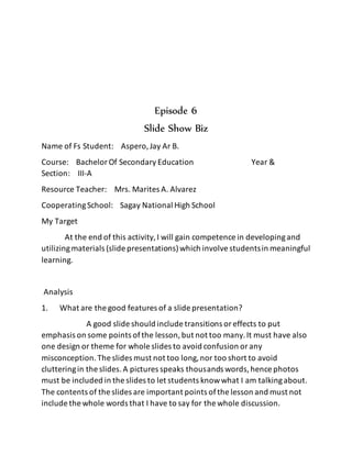 Episode 6
Slide Show Biz
Name of Fs Student: Aspero,Jay Ar B.
Course: BachelorOf Secondary Education Year &
Section: III-A
Resource Teacher: Mrs. Marites A. Alvarez
CooperatingSchool: Sagay National High School
My Target
At the end of this activity,I will gain competence in developingand
utilizingmaterials (slide presentations)which involvestudentsin meaningful
learning.
Analysis
1. What are the good features of a slide presentation?
A good slide should include transitions oreffects to put
emphasis on some points ofthe lesson,but not too many.It must have also
one design or theme for whole slides to avoid confusion orany
misconception.The slides must not too long,nor too short to avoid
clutteringin the slides.A pictures speaks thousands words,hence photos
must be included in the slides to let students knowwhat I am talkingabout.
The contents of the slides are important points ofthe lesson and must not
include the whole words that I have to say for the whole discussion.
 