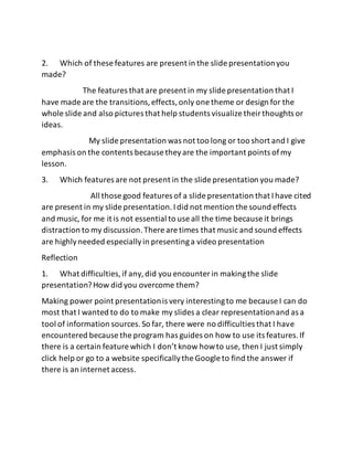 2. Which of these features are present in the slide presentationyou
made?
The features that are present in my slide presentation that I
have made are the transitions,effects,only one theme or design for the
whole slide and also pictures that help students visualize theirthoughts or
ideas.
My slide presentation was not too long or too short and I give
emphasis on the contents because theyare the important points ofmy
lesson.
3. Which features are not present in the slide presentation you made?
All those good features of a slide presentation that Ihave cited
are present in my slide presentation.Idid not mention the sound effects
and music, for me it is not essential to use all the time because it brings
distraction to my discussion.There are times that music and sound effects
are highlyneeded especiallyin presentinga video presentation
Reflection
1. What difficulties,if any,did you encounter in makingthe slide
presentation?How did you overcome them?
Making power point presentationis very interestingto me because I can do
most that I wanted to do to make my slides a clear representationand as a
tool of information sources.So far, there were no difficulties that I have
encountered because the program has guides on how to use its features.If
there is a certain feature which I don’t know howto use, then I just simply
click help or go to a website specificallythe Google to find the answer if
there is an internet access.
 