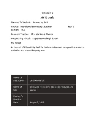 Episode 7
MY E-world
Name of Fs Student: Aspero,Jay Ar B.
Course: BachelorOf SecondaryEducation Year &
Section: III-A
Resource Teacher: Mrs. Marites A. Alvarez
CooperatingSchool: Sagay National High School
My Target
At the end of this activity, I will be decisivein terms of usingon-line resource
materials and interactiveprograms.
Name Of
Site Author Crickweb.co.uk
Name Of
Site
Crick web-free online educationresource and
games
PostingOr
Revision
Date August 2, 2012
 