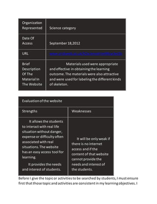 Evaluationofthe website
Strengths Weaknesses
It allows the students
to interact with real life
situation without danger,
expense or difficultyoften
associated with real
situations.The website
has an easy access tool for
learning.
It provides the needs
and interest of students.
It will be onlyweak if
there is no internet
access and if the
content of that website
cannot provide the
needs and interest of
the students.
Before I give the topicor activities to be searched by students,I must ensure
first that those topicand activities are consistent in my learningobjectives.I
Organization
Represented Science category
Date Of
Access September 18,2012
URL www.crickweb.co.uk/k2sciencehtml#lcycles5b
Brief
Description
Of The
Material In
The Website
Materials used were appropriate
and effective in obtainingthe learning
outcome.The materials were also attractive
and were used for labelingthe different kinds
of skeleton.
 