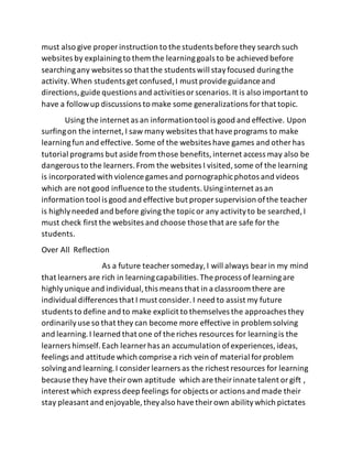 must also give proper instruction to the students before they search such
websites by explainingto them the learninggoals to be achieved before
searchingany websites so that the students will stayfocused duringthe
activity.When students get confused,I must provide guidance and
directions,guide questions and activitiesorscenarios.It is also important to
have a followup discussions to make some generalizations forthat topic.
Using the internet as an informationtool is good and effective. Upon
surfingon the internet,I saw many websites that haveprograms to make
learningfun and effective. Some of the websites have games and other has
tutorial programs but aside from those benefits,internet access may also be
dangerous to the learners.From the websites I visited,some of the learning
is incorporated with violence games and pornographicphotos and videos
which are not good influence to the students.Usinginternet as an
information tool is good and effective but proper supervision ofthe teacher
is highlyneeded and before giving the topicor any activityto be searched,I
must check first the websites and choose those that are safe for the
students.
Over All Reflection
As a future teacher someday,I will always bearin my mind
that learners are rich in learningcapabilities.The process of learningare
highlyunique and individual,this means that in a classroom there are
individual differences that I must consider.I need to assist my future
students to define and to make explicit to themselves the approaches they
ordinarilyuse so that they can become more effective in problem solving
and learning.I learned that one of the riches resources for learningis the
learners himself.Each learner has an accumulation ofexperiences,ideas,
feelings and attitude which comprise a rich vein of material forproblem
solvingand learning.I consider learners as the richest resources for learning
because they have theirown aptitude which are theirinnate talent orgift ,
interest which express deep feelings for objects or actions and made their
stay pleasant and enjoyable, theyalso havetheirown abilitywhich pictates
 