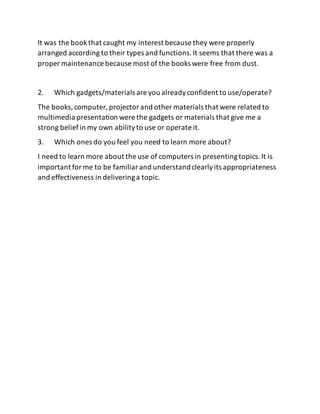 It was the bookthat caught my interest because they were properly
arranged according to their types and functions.It seems that there was a
proper maintenance because most of the books were free from dust.
2. Which gadgets/materials are you alreadyconfident to use/operate?
The books,computer, projectorand other materials that were related to
multimedia presentation were the gadgets or materials that give me a
strong beliefin my own abilityto use or operate it.
3. Which ones do you feel you need to learn more about?
I need to learn more about the use of computers in presentingtopics.It is
important forme to be familiarand understandclearlyits appropriateness
and effectiveness in deliveringa topic.
 