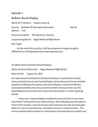 Episode 2
Bulletin Board Display
Name of Fs Student: Aspero,Jay Ar B.
Course: BachelorOf SecondaryEducation Year &
Section: III-A
Resource Teacher: Mrs Marites A. Alvarez
CooperatingSchool: Sagay National High School
My Target
At the end of this activity,I will be competent in appraisingthe
effectiveness of displayboards as learningresources.
An Observation Guide forBoard Displays
Name of School Observed: Sagay National High School
Date of Visit: August 16, 2012
As I look around and examine the board displays,Ihavefound out that
every classroom has its own board display.Some classrooms have a bulletin
board for birthdays ofstudents,classroom cleaners,classroom officers,
classroom activities and announcementand the most common was the
board displaythat contains the topics to be discussed in a certain grading
period.
I haveseen 3 board displays outside the classroom but it was more
than that if I will examine the whole campus. Board displays were located in
front of the canteen,near the facultyroom and also near the entrance gate.
Most of it was announcements,activities orevents in school and etc… The
announcements were written in a formal way that everyone can quickly and
 