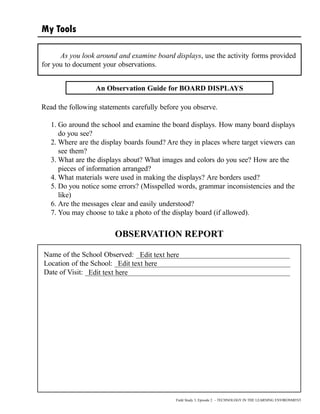 My Tools
As you look around and examine board displays, use the activity forms provided
for you to document your observations.
Name of the School Observed: __________________________________________
Location of the School: ________________________________________________
Date of Visit: ________________________________________________________
Field Study 3, Episode 2 – TECHNOLOGY IN THE LEARNING ENVIRONMENT
An Observation Guide for BOARD DISPLAYS
Read the following statements carefully before you observe.
1. Go around the school and examine the board displays. How many board displays
do you see?
2. Where are the display boards found? Are they in places where target viewers can
see them?
3. What are the displays about? What images and colors do you see? How are the
pieces of information arranged?
4. What materials were used in making the displays? Are borders used?
5. Do you notice some errors? (Misspelled words, grammar inconsistencies and the
like)
6. Are the messages clear and easily understood?
7. You may choose to take a photo of the display board (if allowed).
OBSERVATION REPORT
Edit text here
Edit text here
Edit text here
 