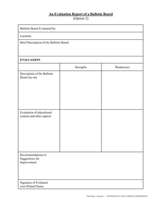 An Evaluation Report of a Bulletin Board
(Option 2)
Bulletin Board Evaluated by:
Location:
Brief Description of the Bulletin Board:
EVALUATION
Strengths Weaknesses
Description of the Bulletin
Board lay-out
Evaluation of educational
content and other aspects
Recommendations or
Suggestions for
Improvement
Signature of Evaluator
over Printed Name:
Field Study 3, Episode 2 – TECHNOLOGY IN THE LEARNING ENVIRONMENT
 