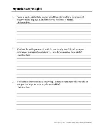 My Reflections/Insights
1. Name at least 5 skills that a teacher should have to be able to come up with
effective board displays. Elaborate on why each skill is needed.
__________________________________________________________________
__________________________________________________________________
__________________________________________________________________
__________________________________________________________________
__________________________________________________________________
__________________________________________________________________
__________________________________________________________________
__________________________________________________________________
__________________________________________________________________
2. Which of the skills you named in #1 do you already have? Recall your past
experiences in making board displays. How do you practice these skills?
__________________________________________________________________
__________________________________________________________________
__________________________________________________________________
__________________________________________________________________
__________________________________________________________________
__________________________________________________________________
__________________________________________________________________
__________________________________________________________________
__________________________________________________________________
3. Which skills do you still need to develop? What concrete steps will you take on
how you can improve on or acquire these skills?
__________________________________________________________________
__________________________________________________________________
__________________________________________________________________
__________________________________________________________________
__________________________________________________________________
__________________________________________________________________
__________________________________________________________________
__________________________________________________________________
__________________________________________________________________
Field Study 3, Episode 2 – TECHNOLOGY IN THE LEARNING ENVIRONMENT
Edit text here
Edit text here
Edit text here
 