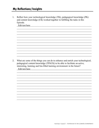My Reflections/Insights
1. Reflect how your technological knowledge (TK), pedagogical knowledge (PK)
and content knowledge (CK) worked together in fulfilling the tasks in this
Episode.
__________________________________________________________________
__________________________________________________________________
__________________________________________________________________
__________________________________________________________________
__________________________________________________________________
__________________________________________________________________
__________________________________________________________________
__________________________________________________________________
__________________________________________________________________
__________________________________________________________________
__________________________________________________________________
__________________________________________________________________
2. What are some of the things you can do to enhance and enrich your technological,
pedagogical content knowledge (TPACK) to be able to facilitate an active,
interesting, learning and fun-filled learning environment in the future?
__________________________________________________________________
__________________________________________________________________
__________________________________________________________________
__________________________________________________________________
__________________________________________________________________
__________________________________________________________________
__________________________________________________________________
__________________________________________________________________
__________________________________________________________________
__________________________________________________________________
__________________________________________________________________
__________________________________________________________________
Field Study 3, Episode 4 – TECHNOLOGY IN THE LEARNING ENVIRONMENT
Edit text here
Edit text here
 