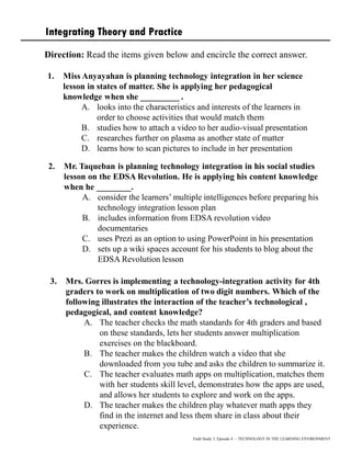 Integrating Theory and Practice
Direction: Read the items given below and encircle the correct answer.
1. Miss Anyayahan is planning technology integration in her science
lesson in states of matter. She is applying her pedagogical
knowledge when she _________ .
A. looks into the characteristics and interests of the learners in
order to choose activities that would match them
B. studies how to attach a video to her audio-visual presentation
C. researches further on plasma as another state of matter
D. learns how to scan pictures to include in her presentation
Field Study 3, Episode 4 – TECHNOLOGY IN THE LEARNING ENVIRONMENT
2. Mr. Taqueban is planning technology integration in his social studies
lesson on the EDSA Revolution. He is applying his content knowledge
when he ________.
A. consider the learners’ multiple intelligences before preparing his
technology integration lesson plan
B. includes information from EDSA revolution video
documentaries
C. uses Prezi as an option to using PowerPoint in his presentation
D. sets up a wiki spaces account for his students to blog about the
EDSA Revolution lesson
3. Mrs. Gorres is implementing a technology-integration activity for 4th
graders to work on multiplication of two digit numbers. Which of the
following illustrates the interaction of the teacher’s technological ,
pedagogical, and content knowledge?
A. The teacher checks the math standards for 4th graders and based
on these standards, lets her students answer multiplication
exercises on the blackboard.
B. The teacher makes the children watch a video that she
downloaded from you tube and asks the children to summarize it.
C. The teacher evaluates math apps on multiplication, matches them
with her students skill level, demonstrates how the apps are used,
and allows her students to explore and work on the apps.
D. The teacher makes the children play whatever math apps they
find in the internet and less them share in class about their
experience.
 