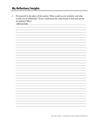 My Reflections/Insights
1. Put yourself in the place of the teacher. What would you do similarly and what
would you do differently? If you would teach the same lesson to the same group
of students? Why?
__________________________________________________________________
__________________________________________________________________
__________________________________________________________________
__________________________________________________________________
__________________________________________________________________
__________________________________________________________________
__________________________________________________________________
__________________________________________________________________
__________________________________________________________________
__________________________________________________________________
__________________________________________________________________
__________________________________________________________________
__________________________________________________________________
__________________________________________________________________
__________________________________________________________________
__________________________________________________________________
__________________________________________________________________
__________________________________________________________________
__________________________________________________________________
__________________________________________________________________
__________________________________________________________________
__________________________________________________________________
__________________________________________________________________
__________________________________________________________________
__________________________________________________________________
__________________________________________________________________
__________________________________________________________________
__________________________________________________________________
__________________________________________________________________
__________________________________________________________________
__________________________________________________________________
__________________________________________________________________
__________________________________________________________________
Field Study 3, Episode 5 – TECHNOLOGY IN THE LEARNING ENVIRONMENT
Edit text here
 