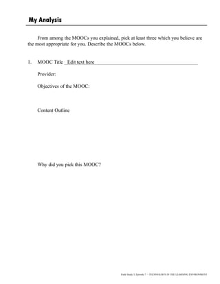 My Analysis
From among the MOOCs you explained, pick at least three which you believe are
the most appropriate for you. Describe the MOOCs below.
1. MOOC Title _____________________________________________________
Provider:
Objectives of the MOOC:
Content Outline
Why did you pick this MOOC?
Field Study 3, Episode 7 – TECHNOLOGY IN THE LEARNING ENVIRONMENT
Edit text here
 