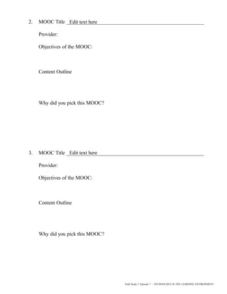 2. MOOC Title _____________________________________________________
Provider:
Objectives of the MOOC:
Content Outline
Why did you pick this MOOC?
3. MOOC Title _____________________________________________________
Provider:
Objectives of the MOOC:
Content Outline
Why did you pick this MOOC?
Field Study 3, Episode 7 – TECHNOLOGY IN THE LEARNING ENVIRONMENT
Edit text here
Edit text here
 