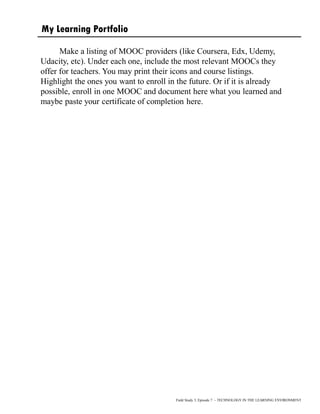 Field Study 3, Episode 7 – TECHNOLOGY IN THE LEARNING ENVIRONMENT
Make a listing of MOOC providers (like Coursera, Edx, Udemy,
Udacity, etc). Under each one, include the most relevant MOOCs they
offer for teachers. You may print their icons and course listings.
Highlight the ones you want to enroll in the future. Or if it is already
possible, enroll in one MOOC and document here what you learned and
maybe paste your certificate of completion here.
My Learning Portfolio
 