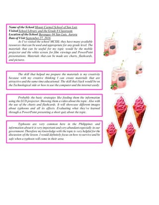 Name of the School Mount Carmel School of San Luis
Visited School Library and the Grade 8 Classroom
Location of the School Barangay 04 San Luis, Aurora
Date of Visit September 27, 2016
As I’ve visited the school MCSSL they have many available
resources that can be used and appropriate for any grade level. The
materials that can be useful for my topic would be the mobile
projector and the white screen for film viewings and PowerPoint
presentations. Materials that can be made are charts, flashcards,
and pictures.
The skill that helped me prepare the materials is my creativity
because with my creative thinking I can create materials that are
attractive and the same time educational. The skill that I lack would be on
the Technological side or how to use the computer and the internet easily.
Probably the basic strategies like feeding them the information
using the LCD projector. Showing them a video about the topic. Also with
the use of the charts and flashcards. It will showcase different images
about typhoons and all its effects. Evaluating what they’ve learned
through a PowerPoint presenting a short quiz about the topic.
Typhoons are very common here in the Philippines and
information about it is very important and very abundant especially in our
government.Therefore my knowledge with the topic is very helpful for the
discussion of the lesson. I would definitely focus on how to survive and be
safe when a typhoon will come in their area.
 