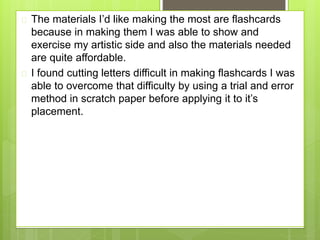 The materials I’d like making the most are flashcards
because in making them I was able to show and
exercise my artistic side and also the materials needed
are quite affordable.
 I found cutting letters difficult in making flashcards I was
able to overcome that difficulty by using a trial and error
method in scratch paper before applying it to it’s
placement.
 
