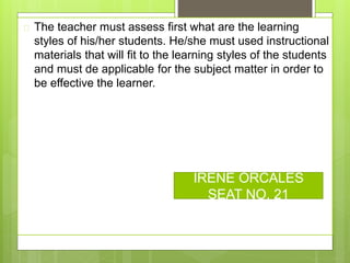  The teacher must assess first what are the learning
styles of his/her students. He/she must used instructional
materials that will fit to the learning styles of the students
and must de applicable for the subject matter in order to
be effective the learner.
IRENE ORCALES
SEAT NO. 21
 