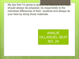  My tips that I’m going to give to the teachers are they
should always be prepared, be responsible to the
individual differences of their students and always do
your best by doing those materials.
ANALIE
VILLARUEL SEAT
NO. 24
 
