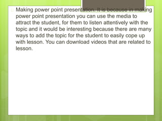  Making power point presentation. It is because in making
power point presentation you can use the media to
attract the student, for them to listen attentively with the
topic and it would be interesting because there are many
ways to add the topic for the student to easily cope up
with lesson. You can download videos that are related to
lesson.
 