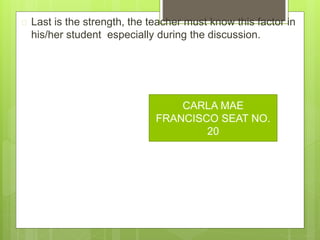  Last is the strength, the teacher must know this factor in
his/her student especially during the discussion.
CARLA MAE
FRANCISCO SEAT NO.
20
 