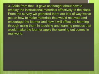  3. Aside from that , it gave us thought about how to
employ the instructional materials effectively to the class.
From the survey we gathered there are lots of way we’ve
got on how to make materials that would motivate and
encourage the learner and how it will effect the learning
through using them in teaching and learning process that
would make the learner apply the learning out comes in
real world.
 