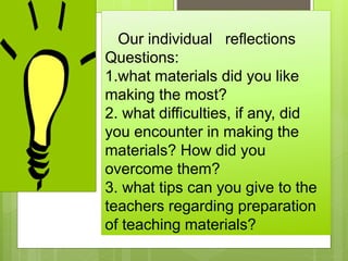 Our individual reflections
Questions:
1.what materials did you like
making the most?
2. what difficulties, if any, did
you encounter in making the
materials? How did you
overcome them?
3. what tips can you give to the
teachers regarding preparation
of teaching materials?
 