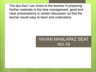  The tips that I can share to the teacher in preparing
his/her materials is the time management, good and
clear presentations in certain discussion so that the
learner would easy to learn and understand.
VIVIAN MANLAPAZ SEAT
NO.19
 