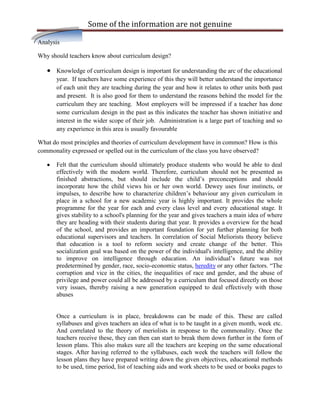 Some of the information are not genuine

Analysis

Why should teachers know about curriculum design?

       Knowledge of curriculum design is important for understanding the arc of the educational
       year. If teachers have some experience of this they will better understand the importance
       of each unit they are teaching during the year and how it relates to other units both past
       and present. It is also good for them to understand the reasons behind the model for the
       curriculum they are teaching. Most employers will be impressed if a teacher has done
       some curriculum design in the past as this indicates the teacher has shown initiative and
       interest in the wider scope of their job. Administration is a large part of teaching and so
       any experience in this area is usually favourable

What do most principles and theories of curriculum development have in common? How is this
commonality expressed or spelled out in the curriculum of the class you have observed?

       Felt that the curriculum should ultimately produce students who would be able to deal
       effectively with the modern world. Therefore, curriculum should not be presented as
       finished abstractions, but should include the child‟s preconceptions and should
       incorporate how the child views his or her own world. Dewey uses four instincts, or
       impulses, to describe how to characterize children‟s behaviour any given curriculum in
       place in a school for a new academic year is highly important. It provides the whole
       programme for the year for each and every class level and every educational stage. It
       gives stability to a school's planning for the year and gives teachers a main idea of where
       they are heading with their students during that year. It provides a overview for the head
       of the school, and provides an important foundation for yet further planning for both
       educational supervisors and teachers. In correlation of Social Meliorists theory believe
       that education is a tool to reform society and create change of the better. This
       socialization goal was based on the power of the individual's intelligence, and the ability
       to improve on intelligence through education. An individual‟s future was not
       predetermined by gender, race, socio-economic status, heredity or any other factors. “The
       corruption and vice in the cities, the inequalities of race and gender, and the abuse of
       privilege and power could all be addressed by a curriculum that focused directly on those
       very issues, thereby raising a new generation equipped to deal effectively with those
       abuses


       Once a curriculum is in place, breakdowns can be made of this. These are called
       syllabuses and gives teachers an idea of what is to be taught in a given month, week etc.
       And correlated to the theory of meriolists in response to the commonality. Once the
       teachers receive these, they can then can start to break them down further in the form of
       lesson plans. This also makes sure all the teachers are keeping on the same educational
       stages. After having referred to the syllabuses, each week the teachers will follow the
       lesson plans they have prepared writing down the given objectives, educational methods
       to be used, time period, list of teaching aids and work sheets to be used or books pages to
 