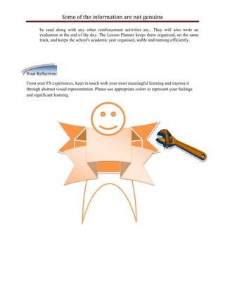 Some of the information are not genuine

       be read along with any other reinforcement activities etc.. They will also write an
       evaluation at the end of the day. The Lesson Planner keeps them organized, on the same
       track, and keeps the school's academic year organised, stable and running efficiently.




Your Reflections

From your FS experiences, keep in touch with your most meaningful learning and express it
through abstract visual representation. Please use appropriate colors to represent your feelings
and significant learning.
 